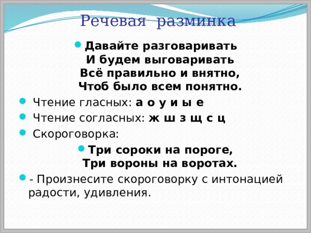 Речевая разминка Давайте разговаривать  И будем выговаривать  Всё правильно и внятно,  Чтоб было всем понятно.  Чтение гласных: а о у и ы е  Чтение согласных: ж ш з щ с ц  Скороговорка: Три сороки на пороге,  Три вороны на воротах. - Произнесите скороговорку с интонацией радости, удивления. 