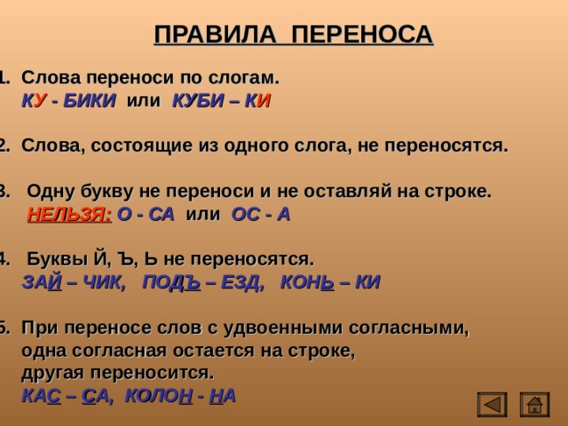 ПРАВИЛА ПЕРЕНОСА  Слова переноси по слогам.  К У - БИКИ или КУБИ – К И  2. Слова, состоящие из одного слога, не переносятся.  3. Одну букву не переноси и не оставляй на строке.  НЕЛЬЗЯ:  О - СА или ОС - А  4. Буквы Й, Ъ, Ь не переносятся.  ЗА Й – ЧИК, ПОД Ъ – ЕЗД, КОН Ь – КИ   При переносе слов с удвоенными согласными,  одна согласная остается на строке,  другая переносится.  КА С – С А, КОЛО Н - Н А 