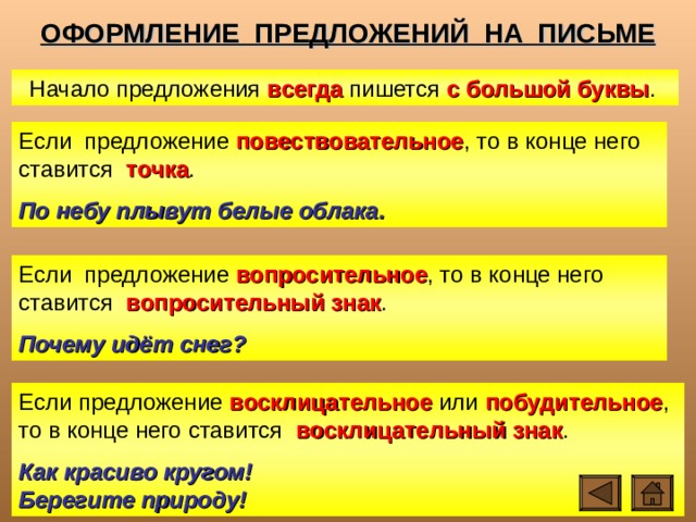 ОФОРМЛЕНИЕ ПРЕДЛОЖЕНИЙ НА ПИСЬМЕ Начало предложения всегда пишется с большой буквы . Если предложение повествовательное , то в конце него ставится точка . По небу плывут белые облака. Если предложение вопросительное , то в конце него ставится вопросительный знак . Почему идёт снег? Если предложение восклицательное или побудительное , то в конце него ставится восклицательный знак . Как красиво кругом! Берегите природу! 