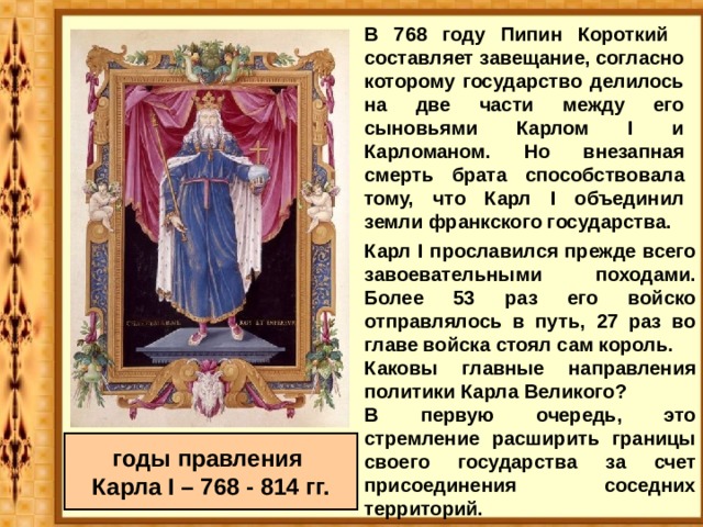 В 768 году Пипин Короткий составляет завещание, согласно которому государство делилось на две части между его сыновьями Карлом I и Карломаном. Но внезапная смерть брата способствовала тому, что Карл I объединил земли франкского государства.  Карл I прославился прежде всего завоевательными походами. Более 53 раз его войско отправлялось в путь, 27 раз во главе войска стоял сам король. Каковы главные направления политики Карла Великого? В первую очередь, это стремление расширить границы своего государства за счет присоединения соседних территорий.  годы правления Карла I – 768 - 814 гг. 