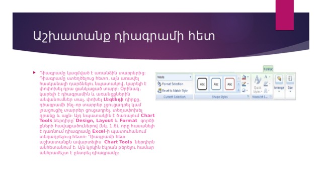 Աշխատանք դիագրամի հետ Դիագրամը կազմված է առանձին տարրերից։ Դիագրամը ստեղծելուց հետո, այն առավել հասկանալի դարձնելու նպատակով, կարելի է փոփոխել դրա ցանկացած տարր։ Օրինակ, կարելի է դիագրամին և առանցքներին անվանումներ տալ, փոխել  Լեգենդի  դիրքը, դիագրամի ինչ-որ տարրեր չցուցադրել կամ լրացուցիչ տարրեր ցուցադրել, տեղափոխել դրանք և այլն։ Այդ նպատակին է ծառայում  Chart Tools  ներդիրը՝  Design, Layout  և  Format   գործիքների հավաքածուներով (նկ. 1.6), որը հասանելի է դառնում դիագրամը  Excel -ի պատուհանում տեղադրելուց հետո։ Դիագրամի հետ աշխատանքն ավարտելիս   Chart Tools   ներդիրն անհետանում է։ Այն կրկին էկրան բերելու համար անհրաժեշտ է ընտրել դիագրամը։ 