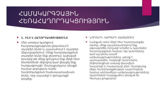 ՀԱՄԱԿԱՐԳՉԱՅԻՆ ՀԵՌԱՀԱՂՈՐԴԱԿՑՈՒԹՅՈՒՆ ՆՈՐՄԵՐԻ, ԿԱՐԳԵՐԻ ՀԱՍՏԱՏՈՒՄ Նախքան որևէ մեկի հետ հաղորդակցվել սկսելը, մենք պայմանավորվում ենք օգտագործել որոշակի նորմեր և կանոններ հաղորդակցման համար: Այս կանոնները կամ այլ կերպ ասած` արձանագրությունները, պետք է պահպանվեն, որպեսզի հաղորդվող ինֆորմացիան առանց վնասվելու հաղորդվի և հասկանալի լինի: Մարդկանց միջև հաղորդակցթության ապահովման համար անհրաժեշտ արձանագրությունները (կանոնների հավաքածու) բերված են հետևյալ ցուցակում` 1. ԻՆՉ Է ՀԱՂՈՐԴԱԿՑՈՒԹՅՈՒՆԸ Մեր առօրյա կյանքում հաղորդակցությունն ընդունում է տարբեր ձևեր և պատահում է տարբեր միջավայրերում: Մենք հաղորդակցման տարբեր ձևեր ենք ընտրում, կախված նրանից թե մենք զրուցում ենք մեկի հետ ինտերնետի միջոցով կամ գնացել ենք հարցազրույցի: Յուրաքանչյուր դեպքի համար գոյություն ունեն հաղորդակցման համապատասխան ձևեր, որը սպասելի է զրուցակցի կողմից: 