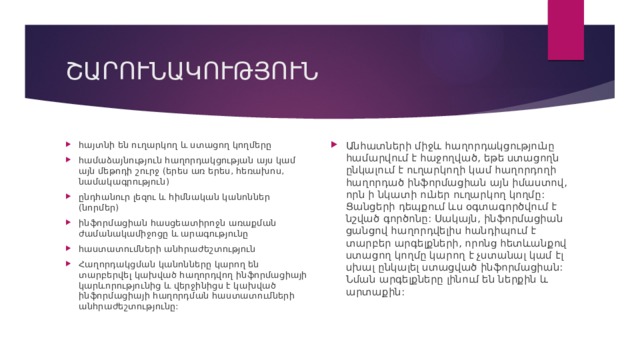 ՇԱՐՈՒՆԱԿՈՒԹՅՈՒՆ հայտնի են ուղարկող և ստացող կողմերը համաձայնություն հաղորդակցության այս կամ այն մեթոդի շուրջ (երես առ երես, հեռախոս, նամակագրություն) ընդհանուր լեզու և հիմնական կանոններ (նորմեր) ինֆորմացիան հասցեատիրոջն առաքման ժամանակամիջոցը և արագությունը հաստատումների անհրաժեշտություն Հաղորդակցման կանոնները կարող են տարբերվել կախված հաղորդվող ինֆորմացիայի կարևորությունից և վերջինիցս է կախված ինֆորմացիայի հաղորդման հաստատումների անհրաժեշտությունը:  Անհատների միջև հաղորդակցությունը համարվում է հաջողված, եթե ստացողն ընկալում է ուղարկողի կամ հաղորդողի հաղորդած ինֆորմացիան այն իմաստով, որն ի նկատի ուներ ուղարկող կողմը:  Ցանցերի դեպքում ևս օգտագործվում է նշված գործոնը: Սակայն, ինֆորմացիան ցանցով հաղորդվելիս հանդիպում է տարբեր արգելքների, որոնց հետևանքով ստացող կողմը կարող է չստանալ կամ էլ սխալ ընկալել ստացված ինֆորմացիան: Նման արգելքները լինում են ներքին և արտաքին: 