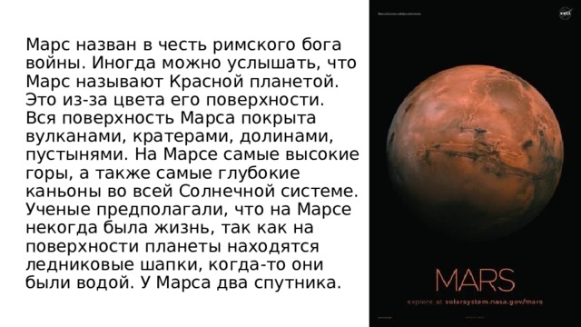 Марс назван в честь римского бога войны. Иногда можно услышать, что Марс называют Красной планетой. Это из-за цвета его поверхности. Вся поверхность Марса покрыта вулканами, кратерами, долинами, пустынями. На Марсе самые высокие горы, а также самые глубокие каньоны во всей Солнечной системе. Ученые предполагали, что на Марсе некогда была жизнь, так как на поверхности планеты находятся ледниковые шапки, когда-то они были водой. У Марса два спутника.    