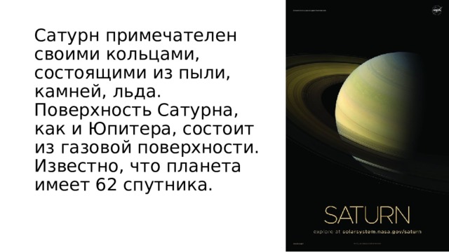 Сатурн примечателен своими кольцами, состоящими из пыли, камней, льда. Поверхность Сатурна, как и Юпитера, состоит из газовой поверхности. Известно, что планета имеет 62 спутника.   