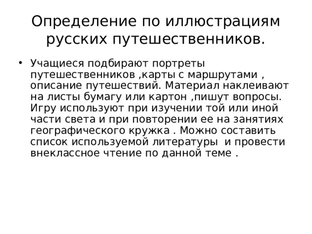 Определение по иллюстрациям русских путешественников. Учащиеся подбирают портреты путешественников ,карты с маршрутами , описание путешествий. Материал наклеивают на листы бумагу или картон ,пишут вопросы. Игру используют при изучении той или иной части света и при повторении ее на занятиях географического кружка . Можно составить список используемой литературы и провести внеклассное чтение по данной теме . 