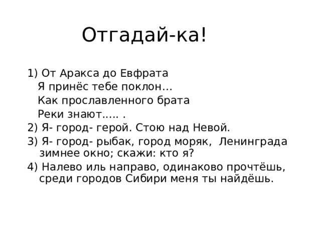 Отгадай-ка! 1) От Аракса до Евфрата  Я принёс тебе поклон…  Как прославленного брата  Реки знают..... . 2) Я- город- герой. Стою над Невой. 3) Я- город- рыбак, город моряк, Ленинграда зимнее окно; скажи: кто я? 4) Налево иль направо, одинаково прочтёшь, среди городов Сибири меня ты найдёшь. 