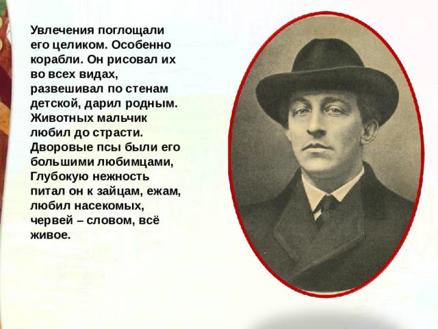 Увлечения поглощали его целиком. Особенно корабли. Он рисовал их во всех видах, развешивал по стенам детской, дарил родным. Животных мальчик любил до страсти. Дворовые псы были его большими любимцами, Глубокую нежность питал он к зайцам, ежам, любил насекомых, червей – словом, всё живое. 