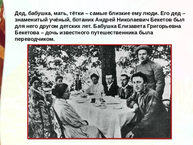 Дед, бабушка, мать, тётки – самые близкие ему люди. Его дед – знаменитый учёный, ботаник Андрей Николаевич Бекетов был для него другом детских лет. Бабушка Елизавета Григорьевна Бекетова – дочь известного путешественника была переводчиком. 