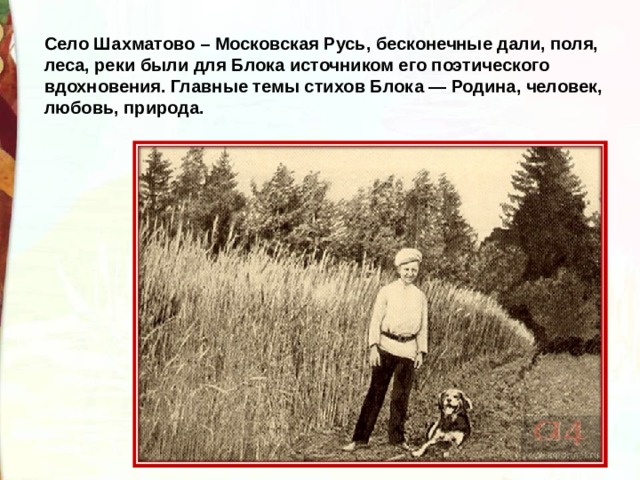 Село Шахматово – Московская Русь, бесконечные дали, поля, леса, реки были для Блока источником его поэтического вдохновения. Главные темы стихов Блока — Родина, человек, любовь, природа. 