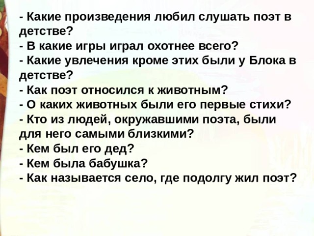 - Какие произведения любил слушать поэт в детстве? - В какие игры играл охотнее всего? - Какие увлечения кроме этих были у Блока в детстве? - Как поэт относился к животным? - О каких животных были его первые стихи? - Кто из людей, окружавшими поэта, были для него самыми близкими? - Кем был его дед? - Кем была бабушка? - Как называется село, где подолгу жил поэт? 