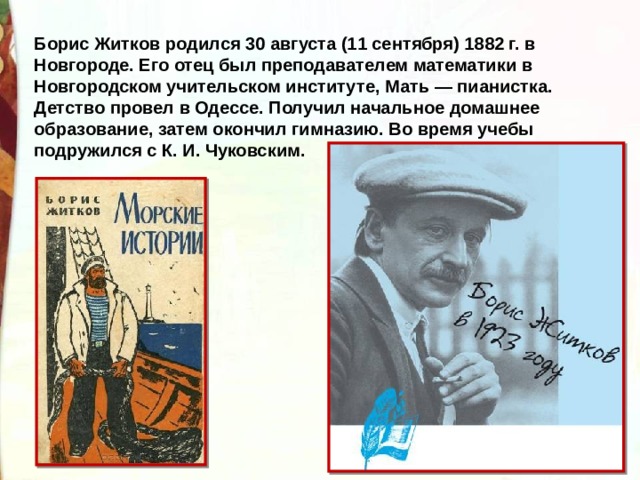 Борис Житков родился 30 августа (11 сентября) 1882 г. в Новгороде. Его отец был преподавателем математики в Новгородском учительском институте, Мать — пианистка. Детство провел в Одессе. Получил начальное домашнее образование, затем окончил гимназию. Во время учебы подружился с К. И. Чуковским. 