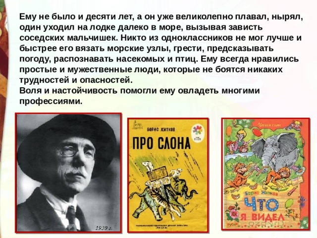 Ему не было и десяти лет, а он уже великолепно плавал, нырял, один уходил на лодке далеко в море, вызывая зависть соседских мальчишек. Никто из одноклассников не мог лучше и быстрее его вязать морские узлы, грести, предсказывать погоду, распознавать насекомых и птиц. Ему всегда нравились простые и мужественные люди, которые не боятся никаких трудностей и опасностей. Воля и настойчивость помогли ему овладеть многими профессиями.  