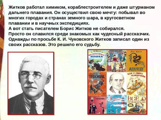 Житков работал химиком, кораблестроителем и даже штурманом дальнего плавания. Он осуществил свою мечту: побывал во многих городах и странах земного шара, в кругосветном плавании и в научных экспедициях. А вот стать писателем Борис Житков не собирался. Просто он славился среди знакомых как чудесный рассказчик. Однажды по просьбе К. И. Чуковского Житков записал один из своих рассказов. Это решило его судьбу. 