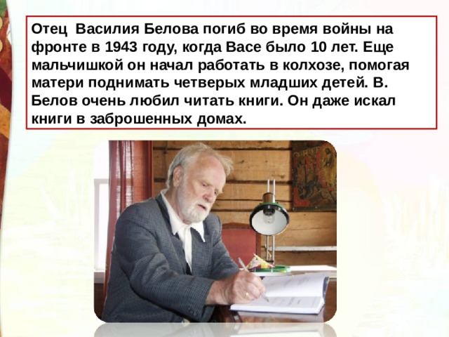 Отец Василия Белова погиб во время войны на фронте в 1943 году, когда Васе было 10 лет. Еще мальчишкой он начал работать в колхозе, помогая матери поднимать четверых младших детей.  В. Белов очень любил читать книги. Он даже искал книги в заброшенных домах. 