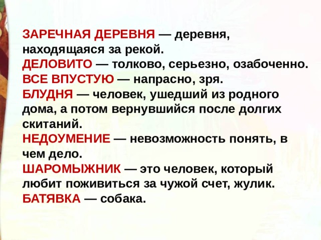 ЗАРЕЧНАЯ ДЕРЕВНЯ — деревня, находящаяся за рекой. ДЕЛОВИТО  — толково, серьезно, озабоченно. ВСЕ ВПУСТУЮ — напрасно, зря. БЛУДНЯ — человек, ушедший из родного дома, а потом вернувшийся после долгих скитаний. НЕДОУМЕНИЕ  — невозможность понять, в чем дело. ШАРОМЫЖНИК  — это человек, который любит поживиться за чужой счет, жулик.      БАТЯВКА  — собака. 