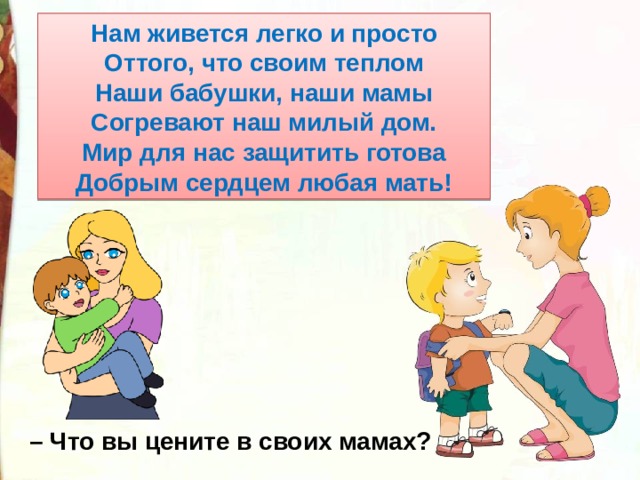 Нам живется легко и просто Оттого, что своим теплом Наши бабушки, наши мамы Согревают наш милый дом. Мир для нас защитить готова Добрым сердцем любая мать! – Что вы цените в своих мамах? 