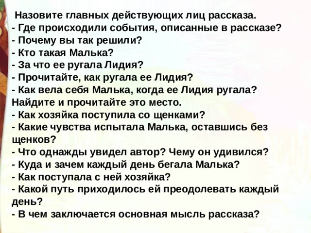   Назовите главных действующих лиц рассказа. - Где происходили события, описанные в рассказе? - Почему вы так решили? - Кто такая Малька? - За что ее ругала Лидия? - Прочитайте, как ругала ее Лидия? - Как вела себя Малька, когда ее Лидия ругала?  Найдите и прочитайте это место. - Как хозяйка поступила со щенками? - Какие чувства испытала Малька, оставшись без щенков? - Что однажды увидел автор? Чему он удивился? - Куда и зачем каждый день бегала Малька? - Как поступала с ней хозяйка? - Какой путь приходилось ей преодолевать каждый день? - В чем заключается основная мысль рассказа? 