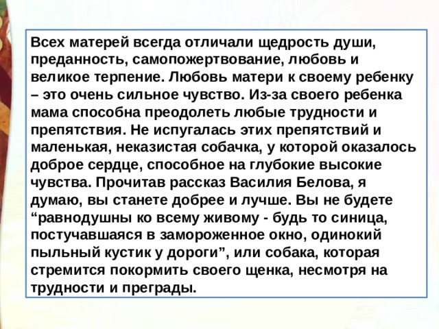 Всех матерей всегда отличали щедрость души, преданность, самопожертвование, любовь и великое терпение. Любовь матери к своему ребенку – это очень сильное чувство. Из-за своего ребенка мама способна преодолеть любые трудности и препятствия. Не испугалась этих препятствий и маленькая, неказистая собачка, у которой оказалось доброе сердце, способное на глубокие высокие чувства. Прочитав рассказ Василия Белова, я думаю, вы станете добрее и лучше. Вы не будете “равнодушны ко всему живому - будь то синица, постучавшаяся в замороженное окно, одинокий пыльный кустик у дороги”, или собака, которая стремится покормить своего щенка, несмотря на трудности и преграды. 