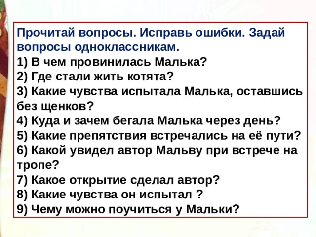 Прочитай вопросы. Исправь ошибки. Задай вопросы одноклассникам. 1) В чем провинилась Малька? 2) Где стали жить котята? 3) Какие чувства испытала Малька, оставшись без щенков? 4) Куда и зачем бегала Малька через день? 5) Какие препятствия встречались на её пути? 6) Какой увидел автор Мальву при встрече на тропе? 7) Какое открытие сделал автор? 8) Какие чувства он испытал ? 9) Чему можно поучиться у Мальки? научиться у Мальки? 