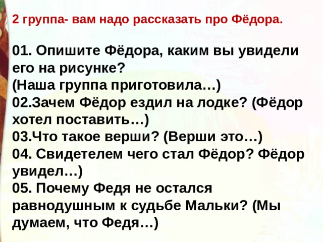 2 группа- вам надо рассказать про Фёдора.  01. Опишите Фёдора, каким вы увидели его на рисунке? (Наша группа приготовила…) 02.Зачем Фёдор ездил на лодке? (Фёдор хотел поставить…) 03.Что такое верши? (Верши это…) 04. Свидетелем чего стал Фёдор? Фёдор увидел…) 05. Почему Федя не остался равнодушным к судьбе Мальки? (Мы думаем, что Федя…) 