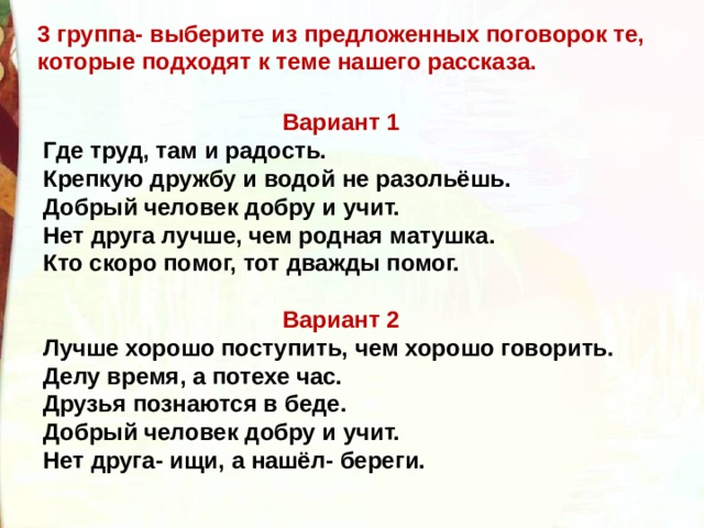 3 группа- выберите из предложенных поговорок те, которые подходят к теме нашего рассказа. Вариант 1 Где труд, там и радость. Крепкую дружбу и водой не разольёшь. Добрый человек добру и учит. Нет друга лучше, чем родная матушка. Кто скоро помог, тот дважды помог. Вариант 2 Лучше хорошо поступить, чем хорошо говорить. Делу время, а потехе час. Друзья познаются в беде. Добрый человек добру и учит. Нет друга- ищи, а нашёл- береги. 