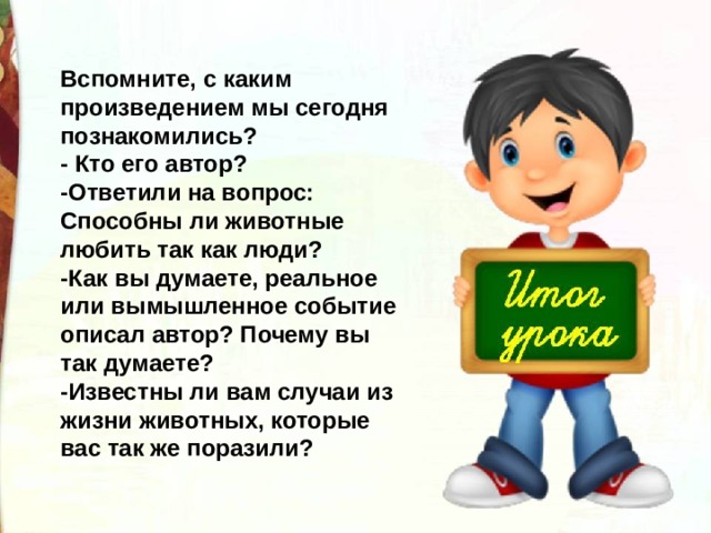 Вспомните, с каким произведением мы сегодня познакомились? - Кто его автор? -Ответили на вопрос: Способны ли животные любить так как люди? -Как вы думаете, реальное или вымышленное событие описал автор? Почему вы так думаете? -Известны ли вам случаи из жизни животных, которые вас так же поразили? 