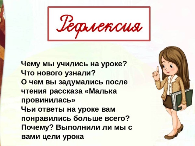 Чему мы учились на уроке? Что нового узнали? О чем вы задумались после чтения рассказа «Малька провинилась» Чьи ответы на уроке вам понравились больше всего? Почему? Выполнили ли мы с вами цели урока 