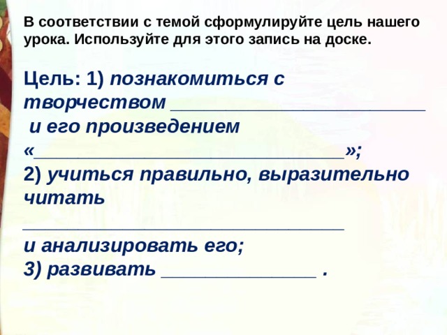 В соответствии с темой сформулируйте цель нашего урока. Используйте для этого запись на доске.  Цель: 1)  познакомиться с творчеством _______________________ и его произведением «____________________________»; 2)  учиться правильно, выразительно читать _____________________________ и анализировать его; 3) развивать ______________ . 