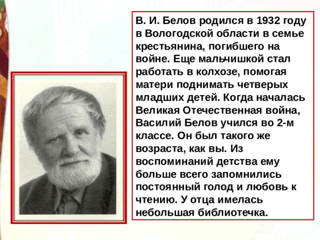 В. И. Белов родился в 1932 году в Вологодской области в семье крестьянина, погибшего на войне. Еще мальчишкой стал работать в колхозе, помогая матери поднимать четверых младших детей. Когда началась Великая Отечественная война, Василий Белов учился во 2-м классе. Он был такого же возраста, как вы. Из воспоминаний детства ему больше всего запомнились постоянный голод и любовь к чтению. У отца имелась небольшая библиотечка. 