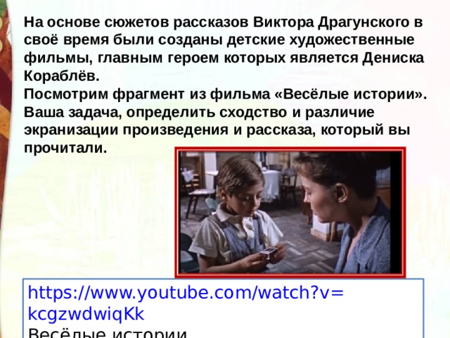 На основе сюжетов рассказов Виктора Драгунского в своё время были созданы детские художественные фильмы, главным героем которых является Дениска Кораблёв. Посмотрим фрагмент из фильма «Весёлые истории». Ваша задача, определить сходство и различие экранизации произведения и рассказа, который вы прочитали. https:// www.youtube.com/watch?v = kcgzwdwiqKk Весёлые истории. 