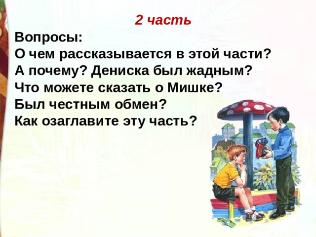 2 часть Вопросы: О чем рассказывается в этой части? А почему? Дениска был жадным? Что можете сказать о Мишке? Был честным обмен? Как озаглавите эту часть? 