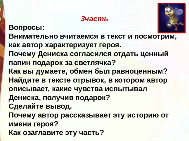 3часть Вопросы: Внимательно вчитаемся в текст и посмотрим, как автор характеризует героя. Почему Дениска согласился отдать ценный папин подарок за светлячка? Как вы думаете, обмен был равноценным? Найдите в тексте отрывок, в котором автор описывает, какие чувства испытывал Дениска, получив подарок? Сделайте вывод. Почему автор рассказывает эту историю от имени героя? Как озаглавите эту часть? 