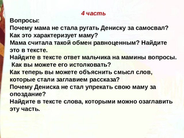 4 часть Вопросы: Почему мама не стала ругать Дениску за самосвал? Как это характеризует маму? Мама считала такой обмен равноценным? Найдите это в тексте. Найдите в тексте ответ мальчика на мамины вопросы.  Как вы можете его истолковать? Как теперь вы можете объяснить смысл слов, которые стали заглавием рассказа? Почему Дениска не стал упрекать свою маму за опоздание? Найдите в тексте слова, которыми можно озаглавить эту часть. 