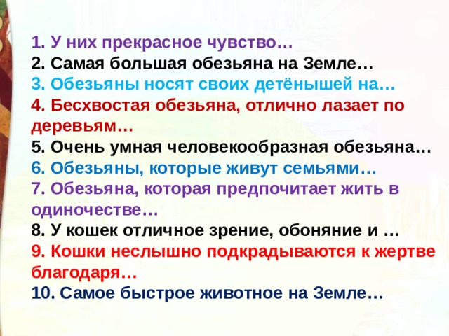 1. У них прекрасное чувство… 2. Самая большая обезьяна на Земле… 3. Обезьяны носят своих детёнышей на… 4. Бесхвостая обезьяна, отлично лазает по деревьям… 5. Очень умная человекообразная обезьяна… 6. Обезьяны, которые живут семьями… 7. Обезьяна, которая предпочитает жить в одиночестве… 8. У кошек отличное зрение, обоняние и … 9. Кошки неслышно подкрадываются к жертве благодаря… 10. Самое быстрое животное на Земле… 