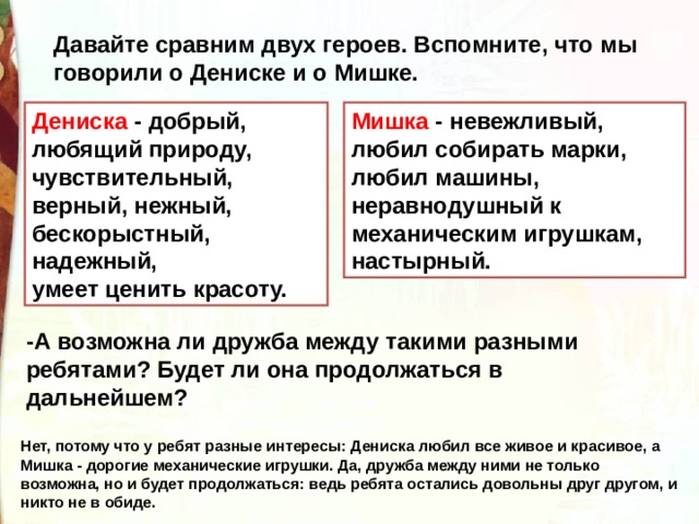 Давайте сравним двух героев. Вспомните, что мы говорили о Дениске и о Мишке. Мишка - невежливый, Дениска - добрый, любящий природу, чувствительный, верный, нежный, любил собирать марки, любил машины, неравнодушный к механическим игрушкам, настырный. бескорыстный, надежный, умеет ценить красоту. -А возможна ли дружба между такими разными ребятами? Будет ли она продолжаться в дальнейшем?  Нет, потому что у ребят разные интересы: Дениска любил все живое и красивое, а Мишка - дорогие механические игрушки. Да, дружба между ними не только возможна, но и будет продолжаться: ведь ребята остались довольны друг другом, и никто не в обиде. 