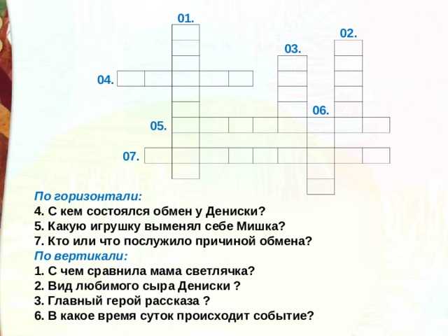 01. 04.                   05. 03.   07. 02.                                     06.                           По горизонтали:  4. С кем состоялся обмен у Дениски?  5. Какую игрушку выменял себе Мишка?  7. Кто или что послужило причиной обмена?  По вертикали:  1. С чем сравнила мама светлячка?   2. Вид любимого сыра Дениски ?  3. Главный герой рассказа ?  6. В какое время суток происходит событие?  