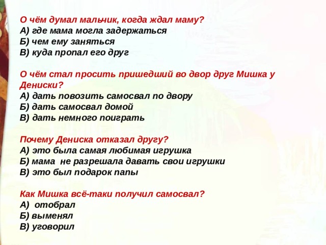 О чём думал мальчик, когда ждал маму? А) где мама могла задержаться Б) чем ему заняться В) куда пропал его друг  О чём стал просить пришедший во двор друг Мишка у Дениски? А) дать повозить самосвал по двору Б) дать самосвал домой В) дать немного поиграть  Почему Дениска отказал другу? А) это была самая любимая игрушка Б) мама  не разрешала давать свои игрушки В) это был подарок папы  Как Мишка всё-таки получил самосвал? А)  отобрал Б) выменял В) уговорил 