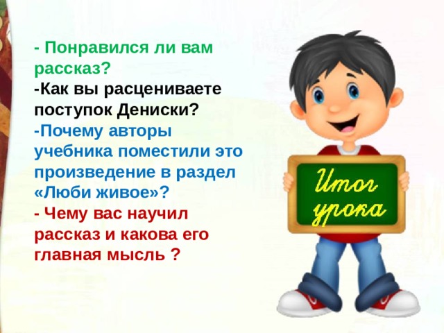 - Понравился ли вам рассказ? -Как вы расцениваете поступок Дениски? -Почему авторы учебника поместили это произведение в раздел «Люби живое»? - Чему вас научил рассказ и какова его главная мысль ? 