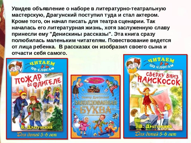 Увидев объявление о наборе в литературно-театральную мастерскую, Драгунский поступил туда и стал актером. Кроме того, он начал писать для театра сценарии. Так началась его литературная жизнь, хотя заслуженную славу принесли ему 