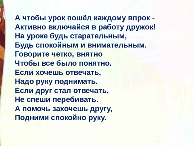 А чтобы урок пошёл каждому впрок -  Активно включайся в работу дружок!  На уроке будь старательным,  Будь спокойным и внимательным.  Говорите четко, внятно  Чтобы все было понятно.  Если хочешь отвечать,  Надо руку поднимать.  Если друг стал отвечать,  Не спеши перебивать.  А помочь захочешь другу,  Подними спокойно руку. 