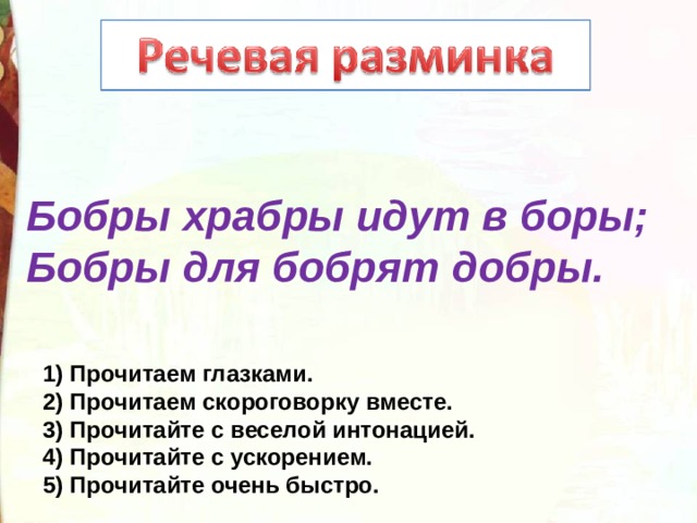 Бобры храбры идут в боры; Бобры для бобрят добры. 1) Прочитаем глазками. 2) Прочитаем скороговорку вместе. 3) Прочитайте с веселой интонацией. 4) Прочитайте с ускорением. 5) Прочитайте очень быстро. 