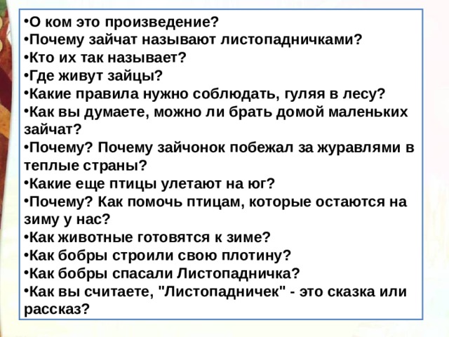 О ком это произведение? Почему зайчат называют листопадничками? Кто их так называет? Где живут зайцы? Какие правила нужно соблюдать, гуляя в лесу? Как вы думаете, можно ли брать домой маленьких зайчат? Почему? Почему зайчонок побежал за журавлями в теплые страны? Какие еще птицы улетают на юг? Почему? Как помочь птицам, которые остаются на зиму у нас? Как животные готовятся к зиме? Как бобры строили свою плотину? Как бобры спасали Листопадничка? Как вы считаете, 