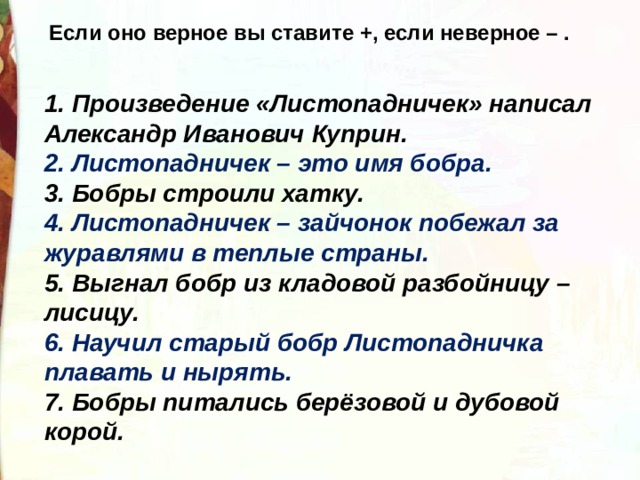 Если оно верное вы ставите +, если неверное – . 1. Произведение «Листопадничек» написал Александр Иванович Куприн. 2. Листопадничек – это имя бобра. 3. Бобры строили хатку. 4. Листопадничек – зайчонок побежал за журавлями в теплые страны. 5. Выгнал бобр из кладовой разбойницу – лисицу. 6. Научил старый бобр Листопадничка плавать и нырять. 7. Бобры питались берёзовой и дубовой корой. 