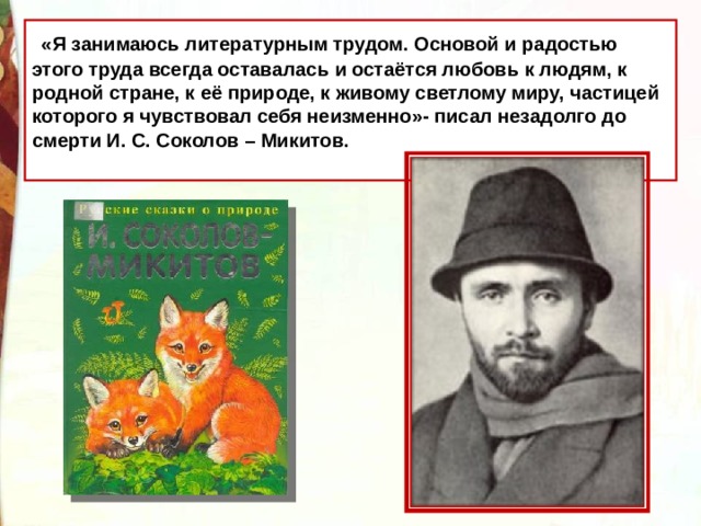  «Я занимаюсь литературным трудом. Основой и радостью этого труда всегда оставалась и остаётся любовь к людям, к родной стране, к её природе, к живому светлому миру, частицей которого я чувствовал себя неизменно»- писал незадолго до смерти И. С. Соколов – Микитов. 