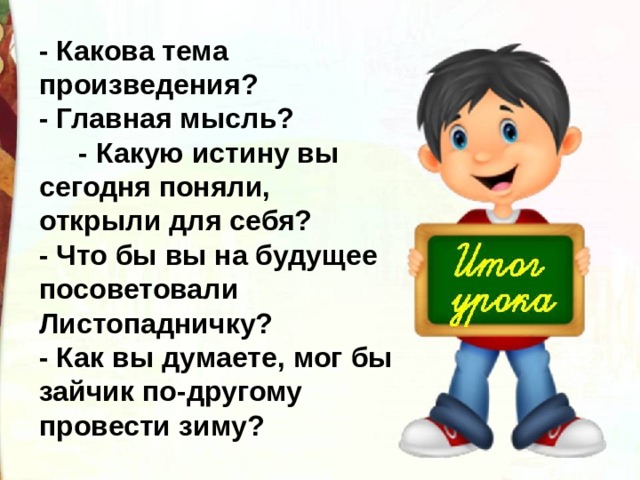 - Какова тема произведения? - Главная мысль?       - Какую истину вы сегодня поняли, открыли для себя? - Что бы вы на будущее посоветовали Листопадничку? - Как вы думаете, мог бы зайчик по-другому провести зиму? 