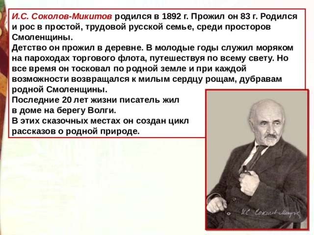 И.С. Соколов-Микитов родился в 1892 г. Прожил он 83 г. Родился и рос в простой, трудовой русской семье, среди просторов Смоленщины. Детство он прожил в деревне. В молодые годы служил моряком на пароходах торгового флота, путешествуя по всему свету. Но все время он тосковал по родной земле и при каждой возможности возвращался к милым сердцу рощам, дубравам родной Смоленщины. Последние 20 лет жизни писатель жил в доме на берегу Волги. В этих сказочных местах он создан цикл рассказов о родной природе.  