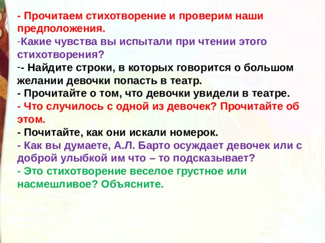 - Прочитаем стихотворение и проверим наши предположения. Какие чувства вы испытали при чтении этого стихотворения? - Найдите строки, в которых говорится о большом желании девочки попасть в театр. - Прочитайте о том, что девочки увидели в театре. - Что случилось с одной из девочек? Прочитайте об этом. - Почитайте, как они искали номерок. - Как вы думаете, А.Л. Барто осуждает девочек или с доброй улыбкой им что – то подсказывает? - Это стихотворение веселое грустное или насмешливое? Объясните.  