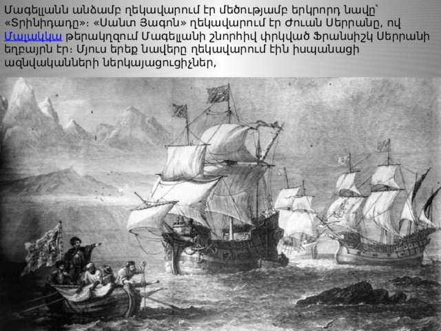 Մագելլանն անձամբ ղեկավարում էր մեծությամբ երկրորդ նավը՝ «Տրինիդադը»։ «Սանտ Յագոն» ղեկավարում էր Ժուան Սերրանը, ով  Մալակկա  թերակղզում Մագելլանի շնորհիվ փրկված Ֆրանսիշկ Սերրանի եղբայրն էր։ Մյուս երեք նավերը ղեկավարում էին իսպանացի ազնվականների ներկայացուցիչներ, 