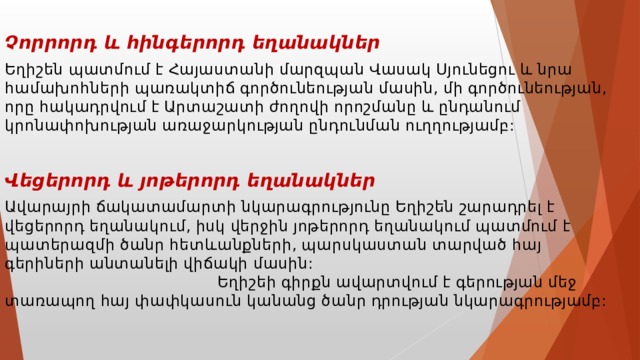  Չորրորդ և հինգերորդ եղանակներ Եղիշեն պատմում է Հայաստանի մարզպան Վասակ Սյունեցու և նրա համախոհների պառակտիճ գործունեության մասին, մի գործունեության, որը հակադրվում է Արտաշատի ժողովի որոշմանը և ընդանում կրոնափոխության առաջարկության ընդունման ուղղությամբ:  Վեցերորդ և յոթերորդ եղանակներ Ավարայրի ճակատամարտի նկարագրությունը Եղիշեն շարադրել է վեցերորդ եղանակում, իսկ վերջին յոթերորդ եղանակում պատմում է պատերազմի ծանր հետևանքների, պարսկաստան տարված հայ գերիների անտանելի վիճակի մասին: Եղիշեի գիրքն ավարտվում է գերության մեջ տառապող հայ փափկասուն կանանց ծանր դրության նկարագրությամբ: 
